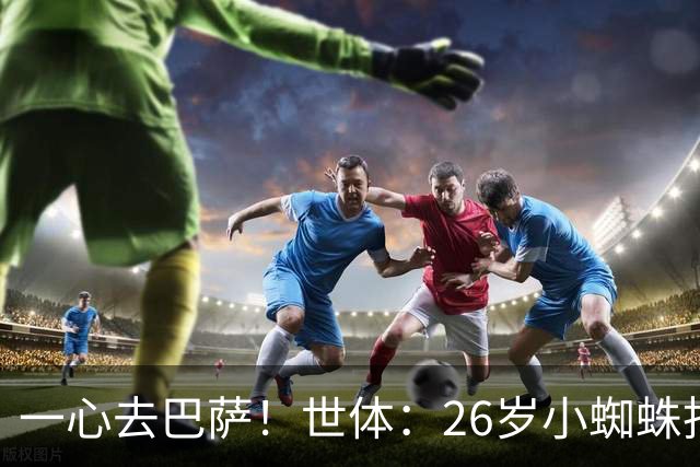 一心去巴萨！世体：26岁小蜘蛛拒绝巴黎+阿森纳，巴萨在等他表态