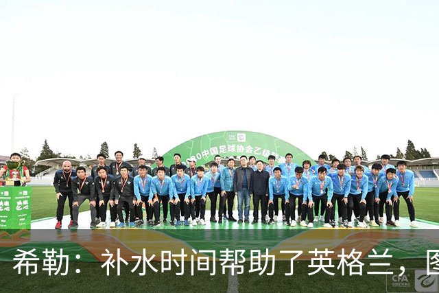 希勒：补水时间帮助了英格兰，图赫尔得以把战术想法传递给球员们