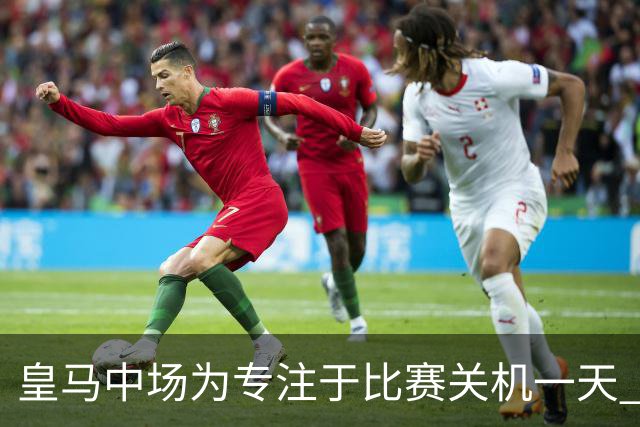皇马中场为专注于比赛关机一天 赛后泪流满面