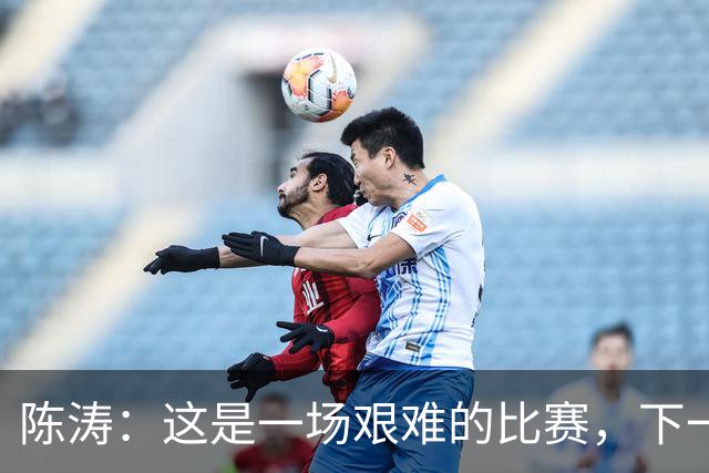 陈涛：这是一场艰难的比赛，下一步我们需要提升训练强度