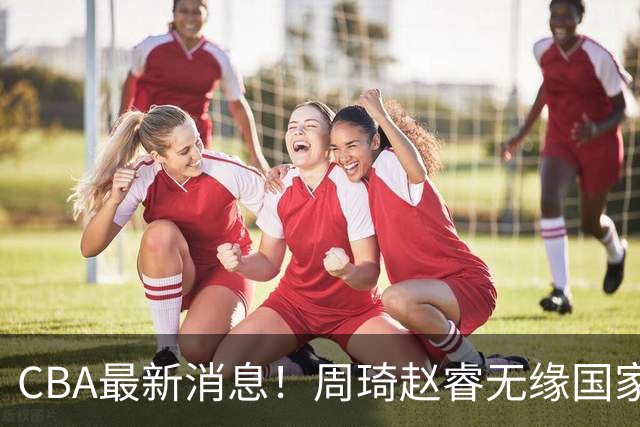 CBA最新消息！周琦赵睿无缘国家队，北卡大学接触林葳，辽宁签约2米11中锋