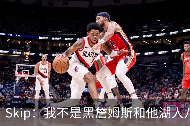 Skip：我不是黑詹姆斯&他湖人八年表现平庸 我最多只能给他打C